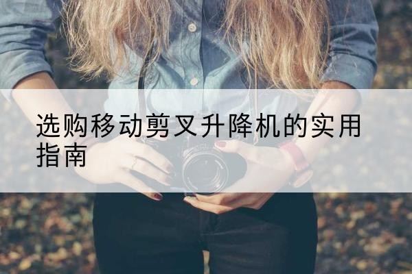 颍泉移动剪叉升降机怎么选-选购移动剪叉升降机的实用指南