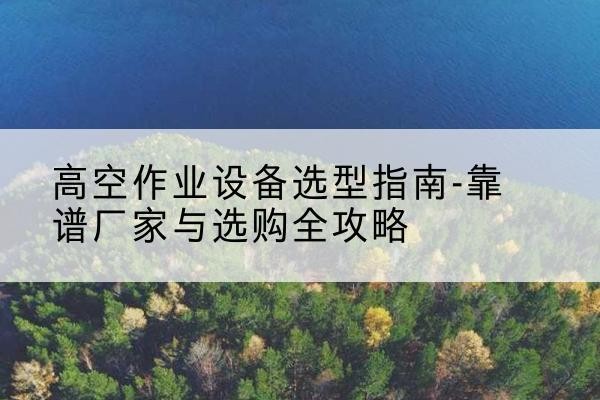 颍泉升降车厂家-高空作业设备选型指南-靠谱厂家与选购全攻略