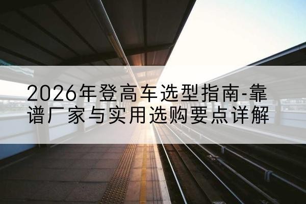 颍泉登高车厂家推荐-2026年登高车选型指南-靠谱厂家与实用选购要点详解