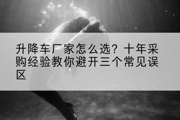 颍泉升降车厂家-怎么选？十年采购经验教你避开三个常见误区
