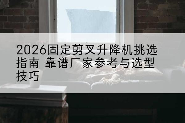 颍泉固定剪叉升降机厂家推荐-2026固定剪叉升降机挑选指南 靠谱厂家参考与选型技巧