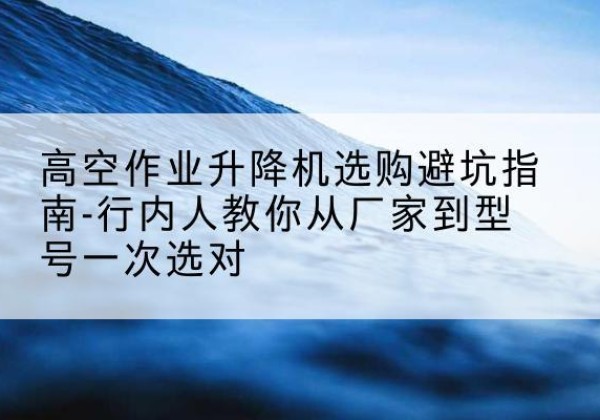 颍泉升降平台厂家-高空作业升降机选购避坑指南-行内人教你从厂家到型号一次选对