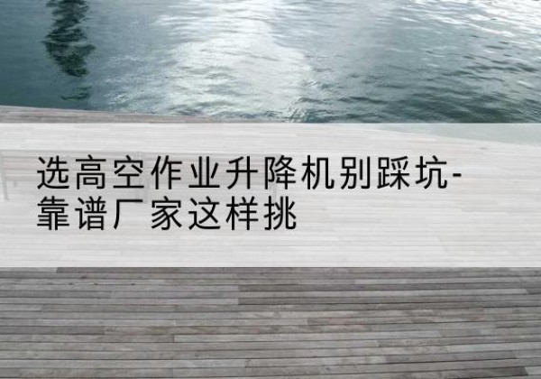 颍泉剪叉式升降机厂家-选高空作业升降机别踩坑-靠谱厂家这样挑