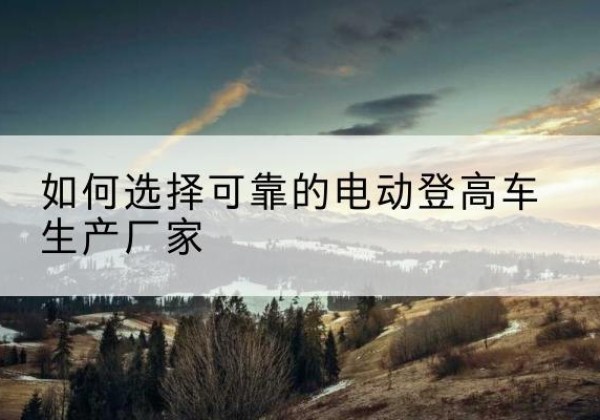 颍泉电动登高车厂家-如何选择可靠的电动登高车生产厂家
