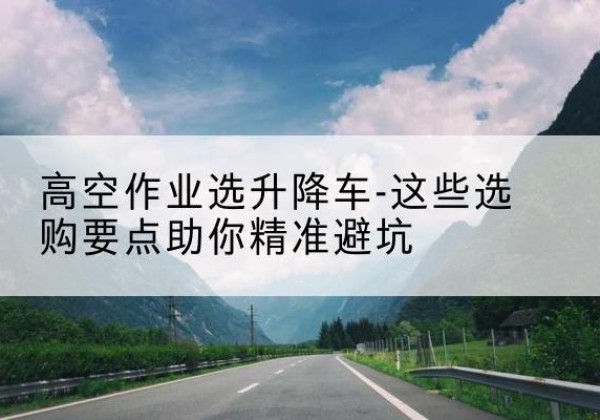 颍泉升降车厂家-高空作业选升降车-这些选购要点助你*避坑