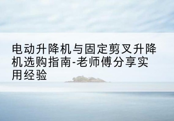 颍泉电动升降机怎么选-电动升降机与固定剪叉升降机选购指南-老师傅分享实用经验