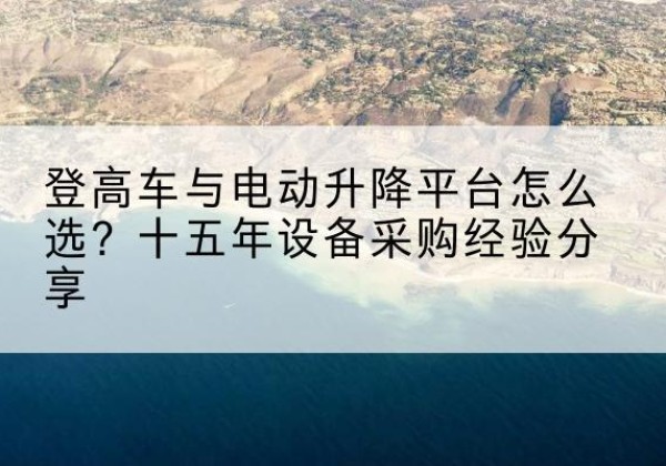 颍泉登高车厂家厂家-登高车与电动升降平台怎么选？十五年设备采购经验分享