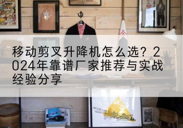 颍泉升降平台厂家推荐-移动剪叉升降机怎么选？2024年靠谱厂家推荐与实战经验分享
