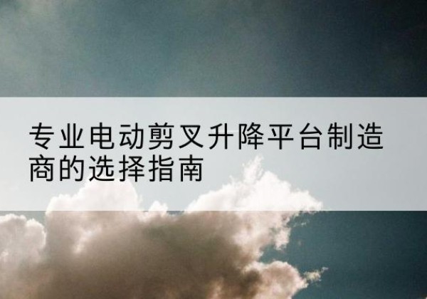 颍泉电动剪叉升降平台厂家-专业电动剪叉升降平台制造商的选择指南