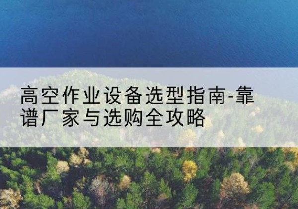 颍泉升降车厂家-高空作业设备选型指南-靠谱厂家与选购全攻略