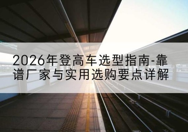 颍泉登高车厂家推荐-2026年登高车选型指南-靠谱厂家与实用选购要点详解