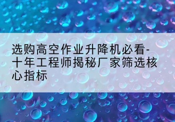 颍泉高空作业升降机厂家推荐-选购高空作业升降机必看-十年工程师揭秘厂家筛选核心指标